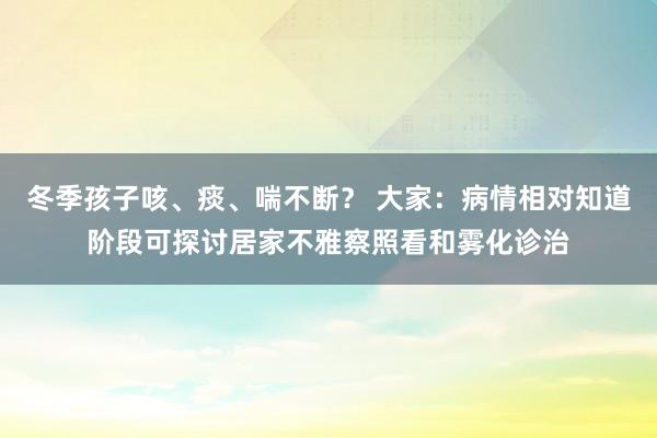 冬季孩子咳、痰、喘不断？ 大家：病情相对知道阶段可探讨居家不雅察照看和雾化诊治